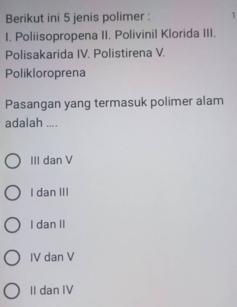 Berikut ini 5 jenis polimer :
1
I. Poliisopropena II. Polivinil Klorida III.
Polisakarida IV. Polistirena V.
Polikloroprena
Pasangan yang termasuk polimer alam
adalah ....
III dan V
I dan III
I dan II
IV dan V
II dan IV