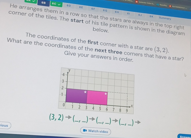 Santander Online I... PrentPa MyChildAtSchool -_ 
6B 6C 6D 6 E 6F 6G
61 6 J 6K 
6H Summary 
He arranges them in a row so that the stars are always in the top right 
corner of the tiles. The start of his tile pattern is shown in the diagram 
below. 
The coordinates of the first corner with a star are 
What are the coordinates of the next three corners that have a star? (3,2). 
Give your answers in order. 
_ 
_
(3,2) _ 
_ 
_I 
ious 
_ 
Watch video 
Answer