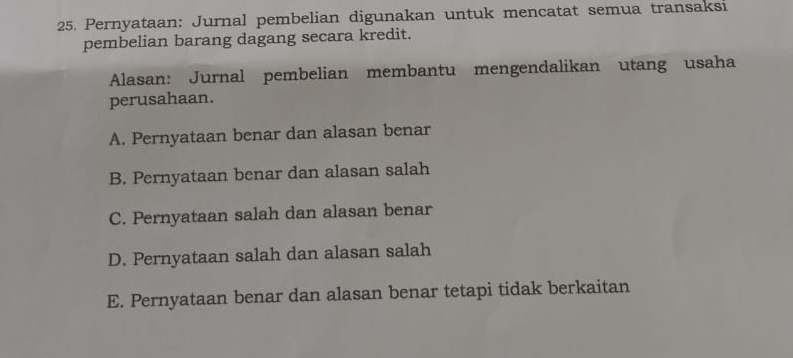 Pernyataan: Jurnal pembelian digunakan untuk mencatat semua transaksi
pembelian barang dagang secara kredit.
Alasan: Jurnal pembelian membantu mengendalikan utang usaha
perusahaan.
A. Pernyataan benar dan alasan benar
B. Pernyataan benar dan alasan salah
C. Pernyataan salah dan alasan benar
D. Pernyataan salah dan alasan salah
E. Pernyataan benar dan alasan benar tetapi tidak berkaitan