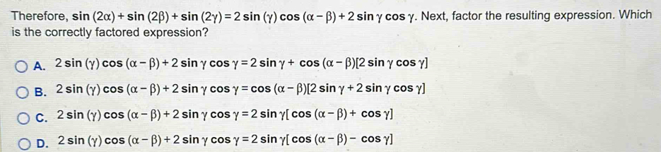 Therefore, sin (2alpha )+sin (2beta )+sin (2gamma )=2sin (gamma )cos (alpha -beta )+2sin gamma cos gamma. Next, factor the resulting expression. Which
is the correctly factored expression?
A. 2sin (gamma )cos (alpha -beta )+2sin gamma cos gamma =2sin gamma +cos (alpha -beta )[2sin gamma cos gamma ]
B. 2sin (gamma )cos (alpha -beta )+2sin gamma cos gamma =cos (alpha -beta )[2sin gamma +2sin gamma cos gamma ]
C. 2sin (gamma )cos (alpha -beta )+2sin gamma cos gamma =2sin gamma [cos (alpha -beta )+cos gamma ]
D. 2sin (gamma )cos (alpha -beta )+2sin gamma cos gamma =2sin gamma [cos (alpha -beta )-cos gamma ]