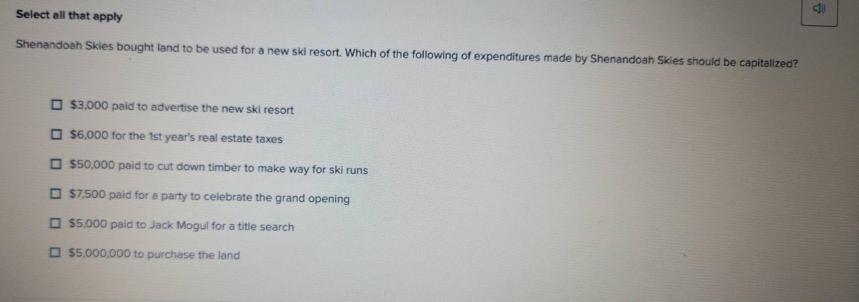 Select all that apply
Shenandoah Skies bought land to be used for a new ski resort. Which of the following of expenditures made by Shenandoah Skies should be capitalized?
$3,000 paid to advertise the new ski resort
$6,000 for the 1st year's real estate taxes
$50,000 paid to cut down timber to make way for ski runs
$7,500 paid for a party to celebrate the grand opening
$5,000 paid to Jack Mogul for a title search
$5,000,000 to purchase the land