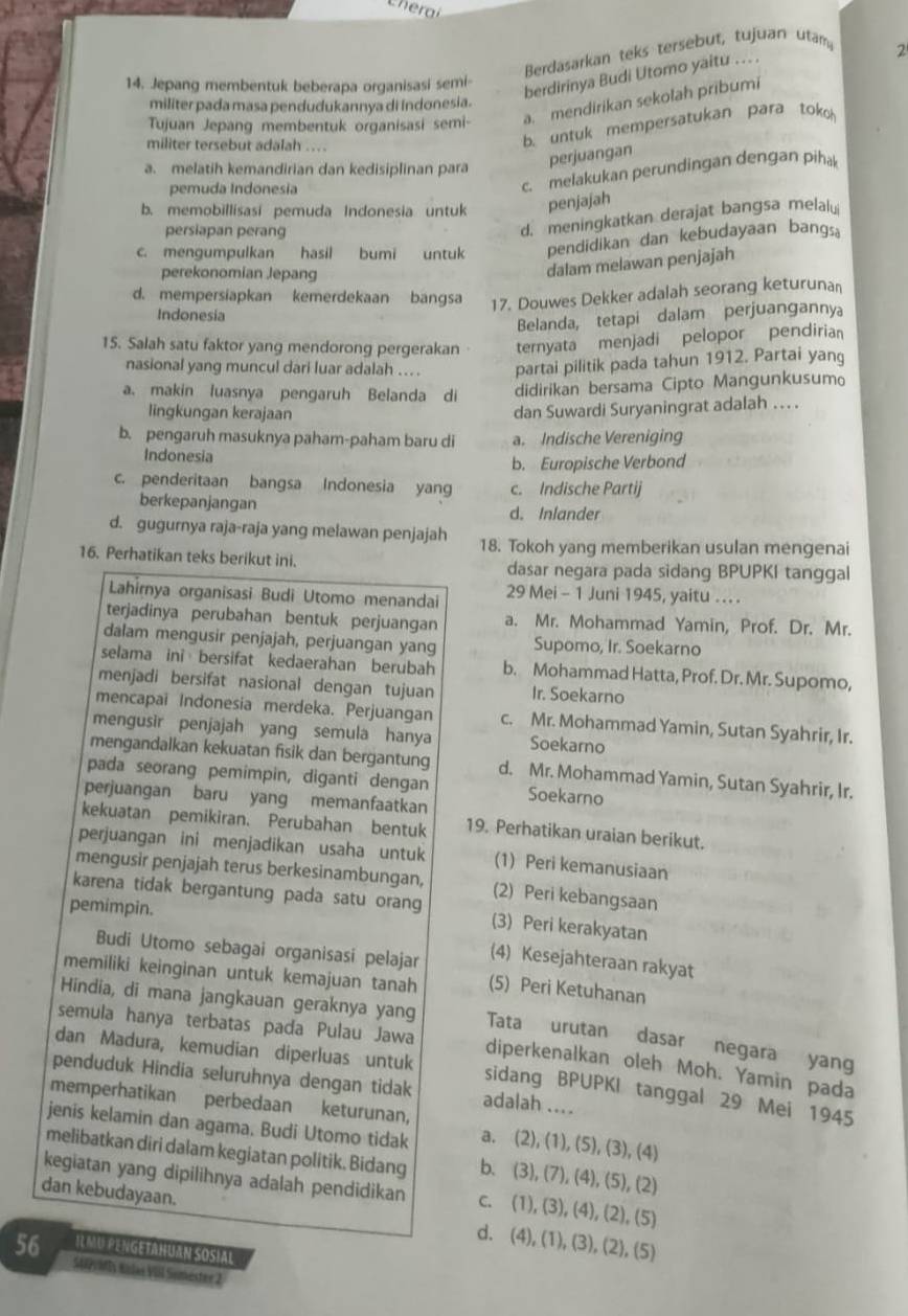 Cheral
Berdasarkan teks tersebut, tujuan utam
14. Jepang membentuk beberapa organisasi semi-
berdirinya Budi Utomo yaitu .. .
2
militer pada masa pendudukannya di indonesia.
Tujuan Jepang membentuk organisasi semi- a. mendirikan sekolah pribumi
militer tersebut adalah ...
b. untuk mempersatukan para toko
a. melatih kemandirian dan kedisiplinan para
perjuangan
pemuda Indonesia
c. melakukan perundingan dengan piha
b. memobillisasí pemuda Indonesia untuk penjajah
persiapan perang
d. meningkatkan derajat bangsa melalu
c. mengumpulkan hasil bumi untuk pendidikan dan kebudayaan bang。
perekonomian Jepang
dalam melawan penjajah
d. mempersiapkan kemerdekaan bangsa 17. Douwes Dekker adalah seorang keturunan
Indonesia
Belanda, tetapi dalam perjuanganny
15. Salah satu faktor yang mendorong pergerakan ternyata menjadi pelopor pendiria
nasional yang muncul dari luar adalah .. . partai pilitik pada tahun 1912. Partai yang
a. makin luasnya pengaruh Belanda di didirikan bersama Cipto Mangunkusumo
lingkungan kerajaan
dan Suwardi Suryaningrat adalah . .
b. pengaruh masuknya paham-paham baru di a. Indische Vereniging
Indonesia
b. Europische Verbond
c. penderitaan bangsa Indonesia yang c. Indische Partij
berkepanjangan
d. Inlander
d. gugurnya raja-raja yang melawan penjajah 18. Tokoh yang memberikan usulan mengenai
16. Perhatikan teks berikut ini. dasar negara pada sidang BPUPKI tanggal
Lahirnya organisasi Budi Utomo menandai 29 Mei - 1 Juni 1945, yaitu . .
terjadinya perubahan bentuk perjuangan a. Mr. Mohammad Yamin, Prof. Dr. Mr.
dalam mengusir penjajah, perjuangan yang Supomo, Ir. Soekarno
selama ini bersifat kedaerahan berubah b. Mohammad Hatta, Prof. Dr. Mr. Supomo,
menjadi bersifat nasional dengan tujuan Ir. Soekarno
mencapai Indonesia merdeka. Perjuangan c. Mr. Mohammad Yamin, Sutan Syahrir, Ir.
mengusir penjajah yang semula hanya Soekarno
mengandalkan kekuatan fisik dan bergantung d. Mr. Mohammad Yamin, Sutan Syahrir, Ir.
pada seorang pemimpin, diganti dengan Soekarno
perjuangan baru yang memanfaatkan
kekuatan pemikiran. Perubahan bentuk 19. Perhatikan uraian berikut.
perjuangan ini menjadikan usaha untuk (1) Peri kemanusiaan
mengusir penjajah terus berkesinambungan, (2) Peri kebangsaan
karena tidak bergantung pada satu orang (3) Peri kerakyatan
pemimpin.
Budi Utomo sebagai organisasi pelajar
(4) Kesejahteraan rakyat
memiliki keinginan untuk kemajuan tanah (5) Peri Ketuhanan
Hindia, di mana jangkauan geraknya yang Tata urutan dasar negara yang
semula hanya terbatas pada Pulau Jawa diperkenalkan oleh Moh. Yamin pada
dan Madura, kemudian diperluas untuk sidang BPUPKI tanggal 29 Mei 1945
penduduk Hindia seluruhnya dengan tidak adalah ....
memperhatikan perbedaan keturunan,
jenis kelamin dan agama. Budi Utomo tidak a. (2), (1), (5), (3), (4)
melibatkan diri dalam kegiatan politik. Bidang b. (3), (7), (4), (5), (2)
kegiatan yang dipilihnya adalah pendidikan c. (1), (3), (4), (2), (5)
dan kebudayaan. d. (4), (1), (3), (2), (5)
56 R MU PENGETAHUAN SOSIAL
Supritty enlas VII Sumester 2