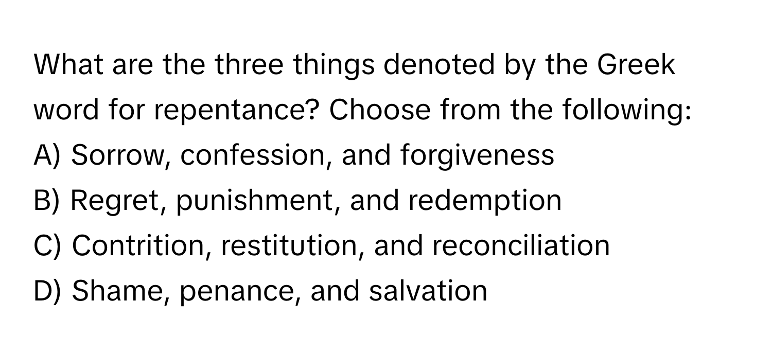 What are the three things denoted by the Greek word for repentance? Choose from the following:
A) Sorrow, confession, and forgiveness
B) Regret, punishment, and redemption
C) Contrition, restitution, and reconciliation
D) Shame, penance, and salvation