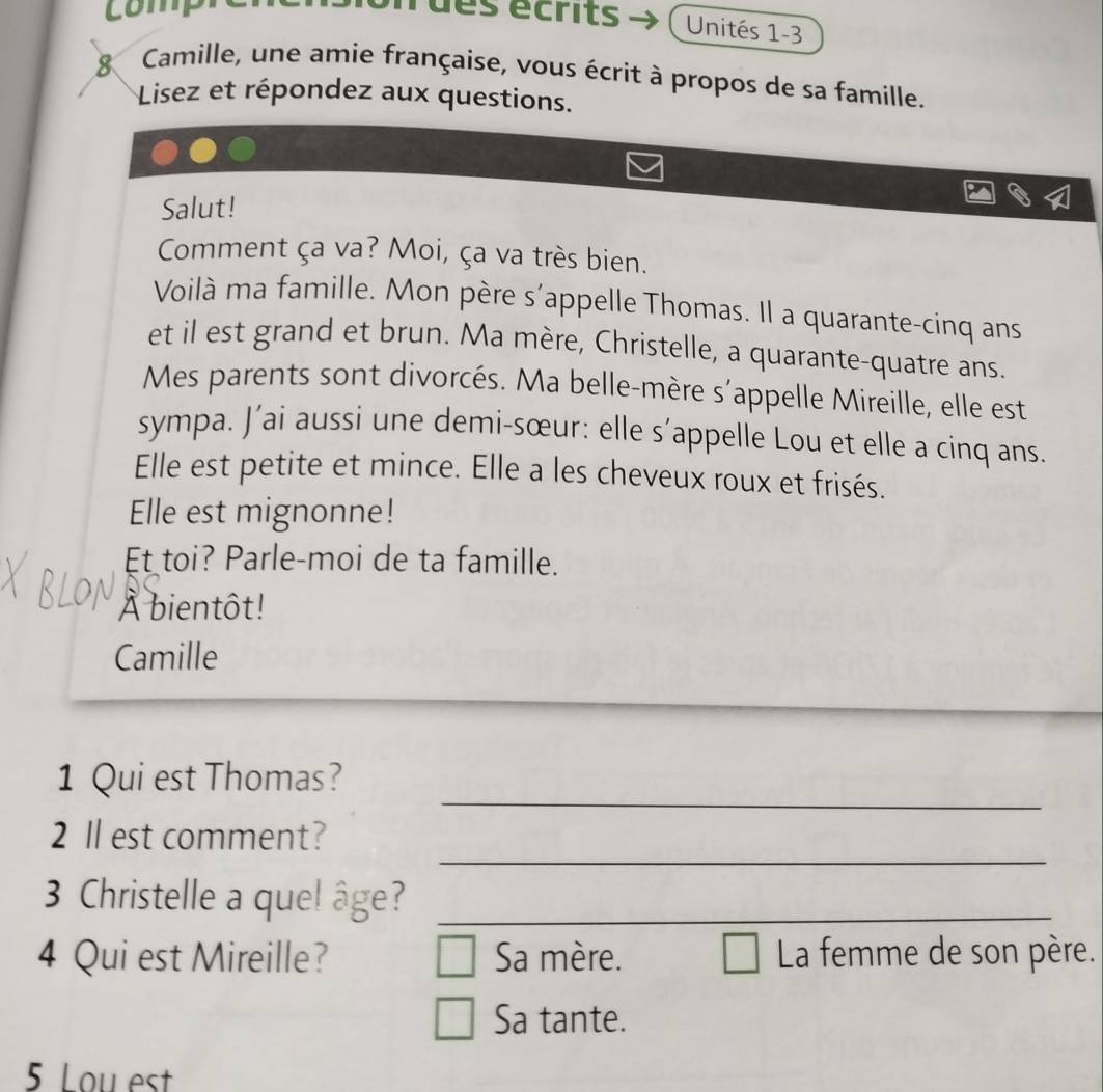 comp 
d es écrits Unités 1-3 
8 Camille, une amie française, vous écrit à propos de sa famille. 
Lisez et répondez aux questions. 
Salut! 
Comment ça va? Moi, ça va très bien. 
Voilà ma famille. Mon père s'appelle Thomas. Il a quarante-cinq ans 
et il est grand et brun. Ma mère, Christelle, a quarante-quatre ans. 
Mes parents sont divorcés. Ma belle-mère s'appelle Mireille, elle est 
sympa. J’ai aussi une demi-sœur: elle s’appelle Lou et elle a cinq ans. 
Elle est petite et mince. Elle a les cheveux roux et frisés. 
Elle est mignonne! 
Et toi? Parle-moi de ta famille. 
À bientôt! 
Camille 
_ 
1 Qui est Thomas? 
_ 
2 ll est comment? 
3 Christelle a quel âge?_ 
4 Qui est Mireille? Sa mère. La femme de son père. 
Sa tante. 
5 Lou est