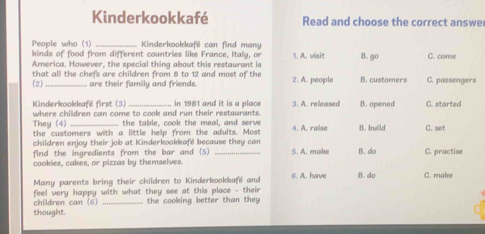 Kinderkookkafé Read and choose the correct answe
People who (1) _Kinderkookkafé can find many
kinds of food from different countries like France, Italy, or 1. A. visit B. go C. come
America. However, the special thing about this restaurant is
that all the chefs are children from 8 to 12 and most of the
(2)_ are their family and friends. 2. A. people B. customers C. passengers
Kinderkookkafé first (3)_ in 1981 and it is a place 3. A. released B. opened C. started
where children can come to cook and run their restaurants.
They (4) _the table, cook the meal, and serve 4. A. raise B. build C. set
the customers with a little help from the adults. Most
children enjoy their job at Kinderkookkafé because they can
find the ingredients from the bar and (5) _5. A. make B. do C. practise
cookies, cakes, or pizzas by themselves.
Many parents bring their children to Kinderkookkafé and 6. A. have B. do C. make
feel very happy with what they see at this place - their
children can (6) _the cooking better than they
thought.