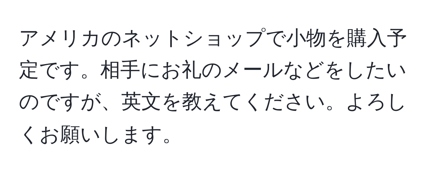 アメリカのネットショップで小物を購入予定です。相手にお礼のメールなどをしたいのですが、英文を教えてください。よろしくお願いします。