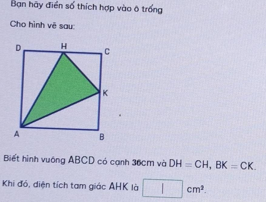 Bạn hãy điển số thích hợp vào ô trống 
Cho hình vē sau: 
Biết hình vuông ABCD có cạnh 36cm và DH=CH, BK=CK. 
Khi đó, diện tích tam giác AHK là □ cm^2.