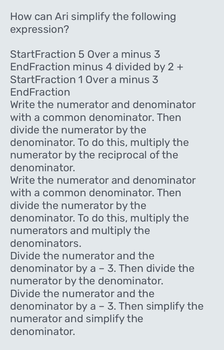 How can Ari simplify the following
expression?
StartFraction 5 Over a minus 3
EndFraction minus 4 divided by 2+
StartFraction 1 Over a minus 3
EndFraction
Write the numerator and denominator
with a common denominator. Then
divide the numerator by the
denominator. To do this, multiply the
numerator by the reciprocal of the
denominator.
Write the numerator and denominator
with a common denominator. Then
divide the numerator by the
denominator. To do this, multiply the
numerators and multiply the
denominators.
Divide the numerator and the
denominator by a-3. Then divide the
numerator by the denominator.
Divide the numerator and the
denominator by a-3. Then simplify the
numerator and simplify the
denominator.