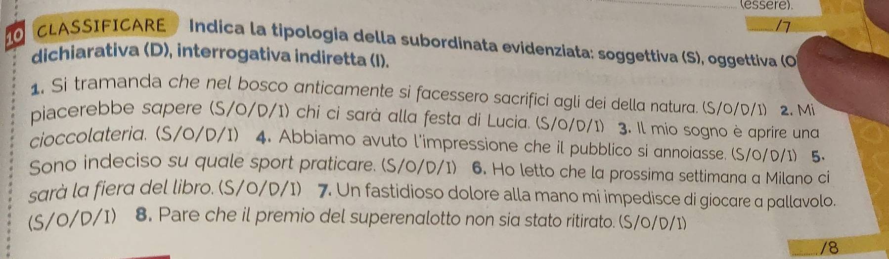 (essere). 
17 
OCLASSIFICARE Indica la tipologia della subordinata evidenziata: soggettiva (S), oggettiva (O) 
dichiarativa (D), interrogativa indiretta (I). 
1. Si tramanda che nel bosco anticamente si facessero sacrifici agli dei della natura. (S/0/D/1) 2. Mi 
piacerebbe sapere (S/0/D/I) chi ci sarà alla festa di Lucia. (S/0/D/I) 3. Il mio sogno è aprire una 
cioccolateria. (S/0/D/I) 4. Abbiamo avuto l'impressione che il pubblico si annoiasse. (S/0/D/I) 5. 
Sono indeciso su quale sport praticare. (S/0/D/I) 6. Ho letto che la prossima settimana a Milano ci 
sarà la fiera del libro. (S/0/D/I) 7. Un fastidioso dolore alla mano mi impedisce di giocare α pallavolo. 
(S/0/D/I) 8. Pare che il premio del superenalotto non sia stato ritirato. (S/0/D/I)
/8