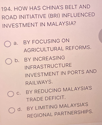 HOW HAS CHINA'S BELT AND
ROAD INITIATIVE (BRI) INFLUENCED
INVESTMENT IN MALAYSIA?
a. BY FOCUSING ON
AGRICULTURAL REFORMS.
b. BY INCREASING
INFRASTRUCTURE
INVESTMENT IN PORTS AND
RAILWAYS.
c. BY REDUCING MALAYSIA'S
TRADE DEFICIT.
d. BY LIMITING MALAYSIA'S
REGIONAL PARTNERSHIPS.