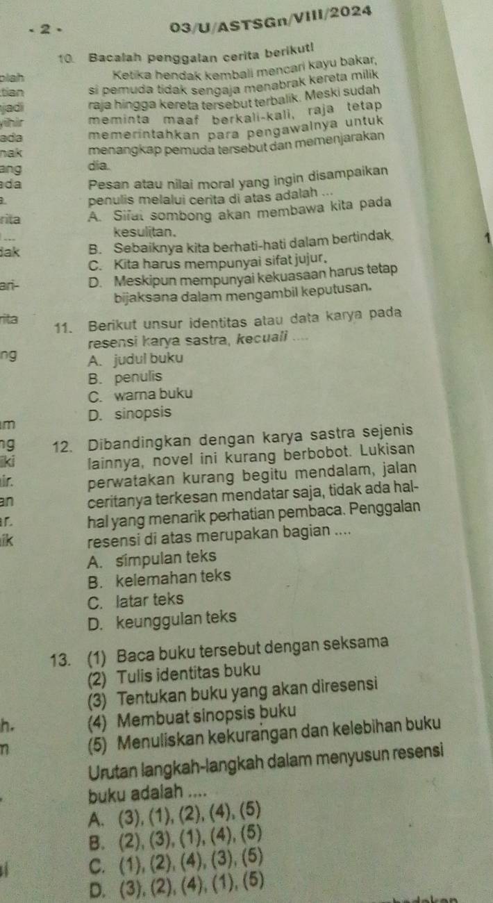 、2、
03/U/ASTSGn/VIII/2024
10. Bacalah penggalan cerita berikutl
blah
Ketika hendak kembali mencari kayu bakar,
tian si pemuda tidak sengaja menabrak kereta milik
jadí raja hingga kereta tersebut terbalik. Meski sudah
yühür meminta maaf bərkali-kali, raja tetap
ada memerintahkan para pengawalnya untuk
nak menangkap pemuda tersebut dan memenjarakan
ang dia.
da Pesan atau nilai moral yang ingin disampaikan
penulis melalui cerita di atas adalah ...
rita A. Sifal sombong akan membawa kita pada
.,,
kesulitan.
Jak B. Sebaiknya kita berhati-hati dalam bertindak.
C. Kita harus mempunyai sifat jujur.
ari- D. Meskipun mempunyai kekuasaan harus tetap
bijaksana dalam mengambil keputusan.
rita
11. Berikut unsur identitas atau data karya pada
resensi karya sastra, kecuali ....
ng A. judul buku
B. penulis
C. wara buku
D. sinopsis
m
ng 12. Dibandingkan dengan karya sastra sejenis
ki lainnya, novel ini kurang berbobot. Lukisan
ir.
perwatakan kurang begitu mendalam, jalan
an
ceritanya terkesan mendatar saja, tidak ada hal-
i
hal yang menarik perhatian pembaca. Penggalan
ik resensi di atas merupakan bagian ....
A. simpulan teks
B. kelemahan teks
C. latar teks
D. keunggulan teks
13. (1) Baca buku tersebut dengan seksama
(2) Tulis identitas buku
(3) Tentukan buku yang akan diresensi
h.
(4) Membuat sinopsis buku
n
(5) Menuliskan kekurangan dan kelebihan buku
Urutan langkah-langkah dalam menyusun resensi
buku adalah ....
A. (3), (1), (2), (4), (5)
B. (2), (3), (1), (4), (5)
C. (1), (2), (4), (3), (5)
D. (3), (2), (4), (1), (5)