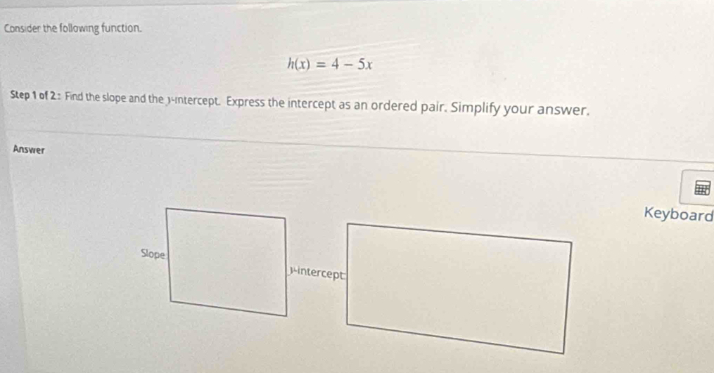 Consider the following function.
h(x)=4-5x
Step 1 of 2 : Find the slope and the 3 -intercept. Express the intercept as an ordered pair. Simplify your answer. 
Answer 
Keyboard 
Mintercept