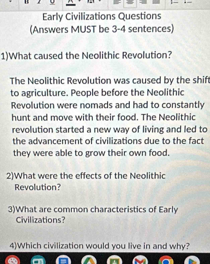 Early Civilizations Questions 
(Answers MUST be 3-4 sentences) 
1)What caused the Neolithic Revolution? 
The Neolithic Revolution was caused by the shift 
to agriculture. People before the Neolithic 
Revolution were nomads and had to constantly 
hunt and move with their food. The Neolithic 
revolution started a new way of living and led to 
the advancement of civilizations due to the fact 
they were able to grow their own food. 
2)What were the effects of the Neolithic 
Revolution? 
3)What are common characteristics of Early 
Civilizations? 
4)Which civilization would you live in and why?