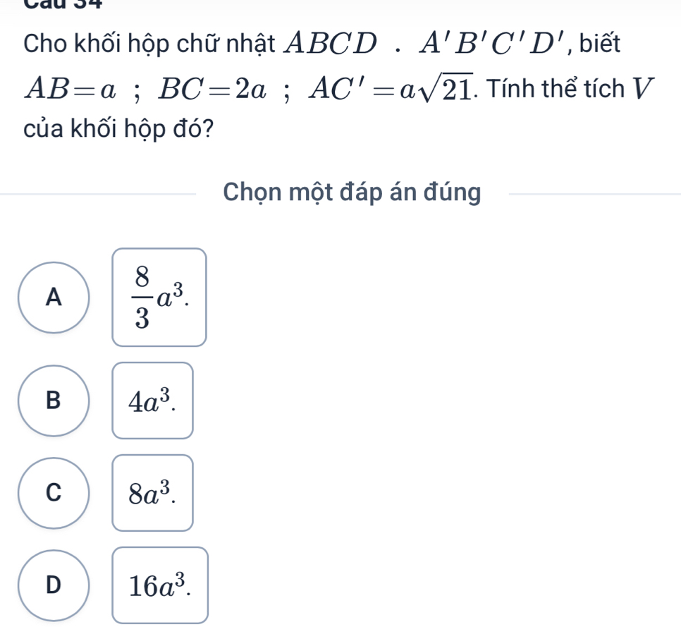 Cho khối hộp chữ nhật ABCD. A'B'C'D' , biết
AB=a; BC=2a; AC'=asqrt(21) Tính thể tích V
của khối hộp đó?
Chọn một đáp án đúng
A  8/3 a^3.
B 4a^3.
C 8a^3.
D 16a^3.