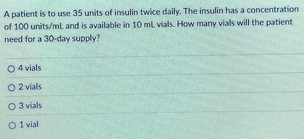 A patient is to use 35 units of insulin twice daily. The insulin has a concentration
of 100 units/mL and is available in 10 mL vials. How many vials will the patient
need for a 30-day supply?
4 vials
2 vials
3 vials
1 vial