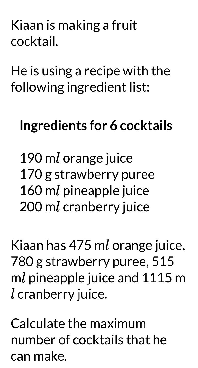 Kiaan is making a fruit 
cocktail. 
He is using a recipe with the 
following ingredient list: 
Ingredients for 6 cocktails
190 ml orange juice
170 g strawberry puree
160 m / pineapple juice
200 ml cranberry juice 
Kiaan has 475 ml orange juice,
780 g strawberry puree, 515
ml pineapple juice and 1115 m
l cranberry juice. 
Calculate the maximum 
number of cocktails that he 
can make.