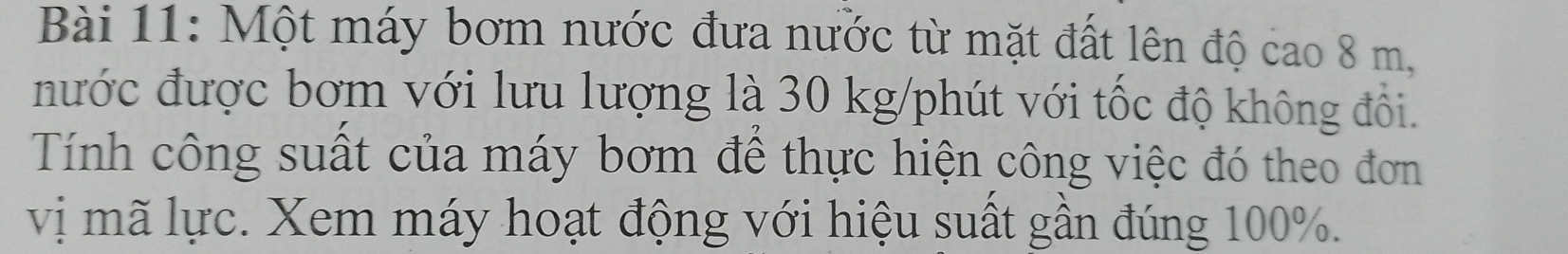 Một máy bơm nước đưa nước từ mặt đất lên độ cao 8 m, 
nước được bơm với lưu lượng là 30 kg /phút với tốc độ không đổi. 
Tính công suất của máy bơm để thực hiện công việc đó theo đơn 
vị mã lực. Xem máy hoạt động với hiệu suất gần đúng 100%.