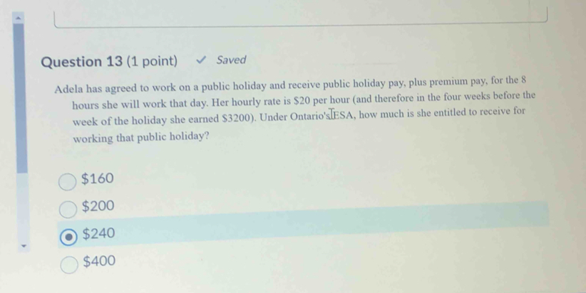 Saved
Adela has agreed to work on a public holiday and receive public holiday pay, plus premium pay, for the 8
hours she will work that day. Her hourly rate is $20 per hour (and therefore in the four weeks before the
week of the holiday she earned $3200). Under Ontario's ESA, how much is she entitled to receive for
working that public holiday?
$160
$200
$240
$400