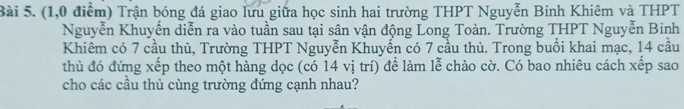 (1,0 điểm) Trận bóng đá giao lưu giữa học sinh hai trường THPT Nguyễn Binh Khiêm và THPT 
Nguyễn Khuyến diễn ra vào tuần sau tại sân vận động Long Toàn. Trường THPT Nguyễn Binh 
Khiêm có 7 cầu thủ, Trường THPT Nguyễn Khuyến có 7 cầu thủ. Trong buổi khai mạc, 14 cầu 
thủ đó đứng xếp theo một hàng dọc (có 14 vị trí) để làm lễ chào cờ. Có bao nhiêu cách xếp sao 
cho các cầu thủ cùng trường đứng cạnh nhau?