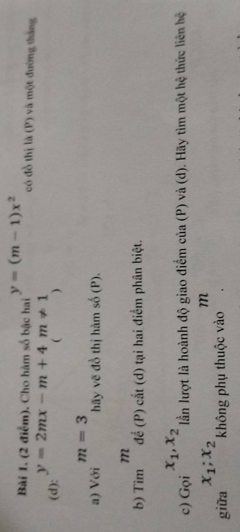 y=(m-1)x^2
Bài 1. (2 điểm). Cho hàm số bậc hai có đồ thị là (P) và một đường tháng
y=2mx-m+4m!= 1
(d):  )
m=3
a) Với hãy vẽ đồ thị hàm số (P). 
b) Tim^m để (P) cắt (d) tại hai điểm phân biệt. 
c) _Grho ix_1, x_2 lần lượt là hoành độ giao điểm của (P) và (d). Hãy tìm một hệ thức liên hệ
x_1; x_2
m
giữa không phụ thuộc vào