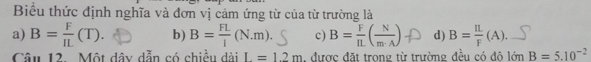 Biểu thức định nghĩa và đơn vị cảm ứng từ của từ trường là
a) B= F/IL (T). b) B= FL/I (N.m). c) B=()A d) B= IL/F (A). _
Câu 12. Một dây dẫn có chiều dài L=1.2m , được đặt trong từ trường đều có đô lớn B=5.10^(-2)