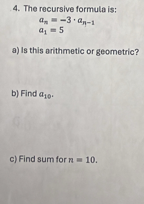 The recursive formula is:
a_n=-3· a_n-1
a_1=5
a) Is this arithmetic or geometric? 
b) Find a_10. 
c) Find sum for n=10.