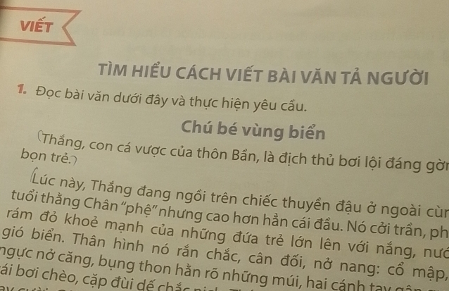 viết 
TìM HIểU CácH VIếT bàI VăN tả nGười 
1. Đọc bài văn dưới đây và thực hiện yêu cấu. 
Chú bé vùng biển 
(Thắng, con cá vược của thôn Bần, là địch thủ bơi lội đáng gời 
bọn trẻ 
Lúc này, Thắng đang ngồi trên chiếc thuyền đậu ở ngoài cùn 
tuổi thằng Chân ''phệ'' nhưng cao hơn hẳn cái đầu. Nó cởi trần, ph 
rám đỏ khoẻ mạnh của những đứa trẻ lớn lên với nắng, nướ 
gió biển. Thân hình nó rắn chắc, cân đối, nở nang: cổ mập, 
ngực nở căng, bụng thon hằn rõ những múi, hai cánh tay 
ái bơi chèo, cặp đùi dế chắc n