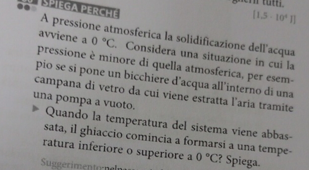 SPIEGA PERCHE
[1.5· 10^4]]
A pressione atmosferica la solidificazione dell'acqua 
avviene a 0°C. Considera una situazione in cui la 
pressione è minore di quella atmosferica, per esem- 
pio se si pone un bicchiere d’acqua all’interno di una 
campana di vetro da cui viene estratta l’aria tramite 
una pompa a vuoto. 
Quando la temperatura del sistema viene abbas- 
sata, il ghiaccio comincia a formarsi a una tempe- 
ratura inferiore o superiore a 0°C ? Spiega. 
Suggerimentol