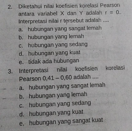 Diketahui nilai koefisien korelasi Pearson
antara variabel X dan Y adalah r=0.. 
Interpretasi nilai r tersebut adalah ....
a. hubungan yang sangat lemah
b. hubungan yang lemah
c. hubungan yang sedang
d. hubungan yang kuat
e. tidak ada hubungan
3. Interpretasi nilai koefisien korelasi
Pearson 0,41 - 0,60 adalah ....
a. hubungan yang sangat lemah
b. hubungan yang lemah
c. hubungan yang sedang
d. hubungan yang kuat
e. hubungan yang sangat kuat