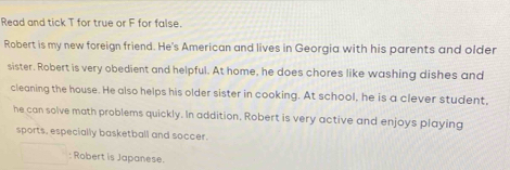 Read and tick T for true or F for false. 
Robert is my new foreign friend. He's American and lives in Georgia with his parents and older 
sister. Robert is very obedient and helpful. At home, he does chores like washing dishes and 
cleaning the house. He also helps his older sister in cooking. At school, he is a clever student, 
he can solve math problems quickly. In addition, Robert is very active and enjoys playing 
sports, especially basketball and soccer. 
: Robert is Japanese.