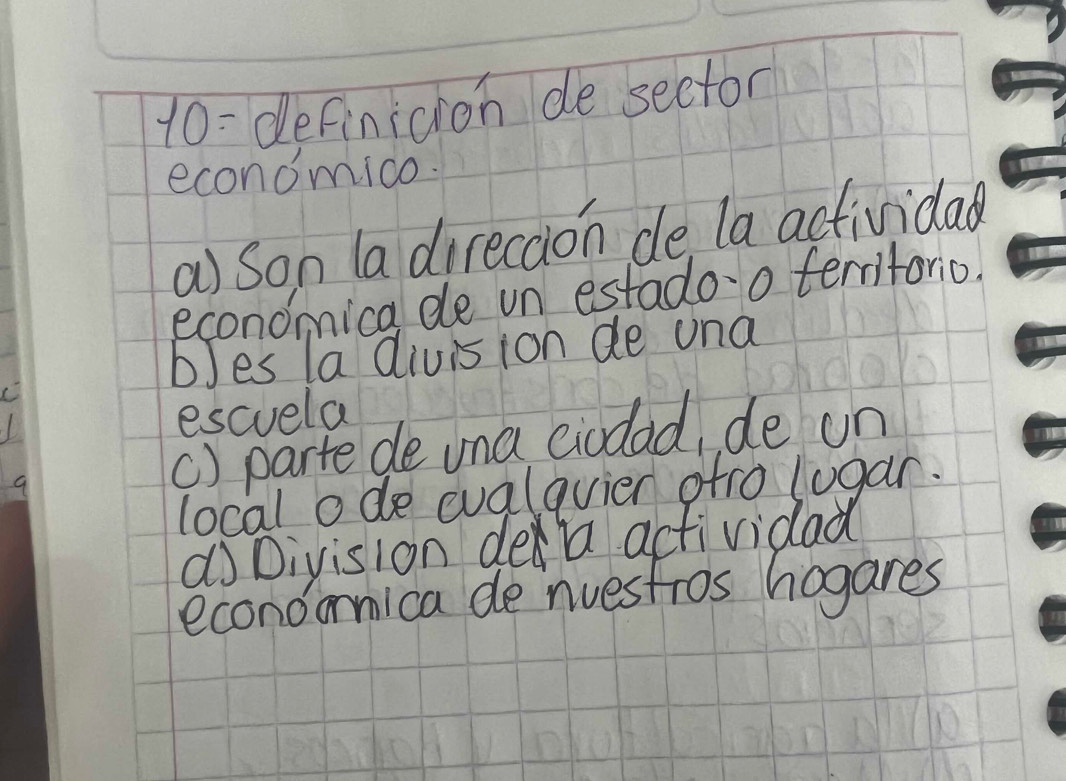 10: definicion de sector
economico.
a) son ladirecaion de la actividal
economica de un estado-o terntorio.
bles la divis ion de una
escuela
() parte de una eiodad, de un
local ode cualqvier ofro lugar.
dDivision dea actividad
econoonica de nuestros hogares