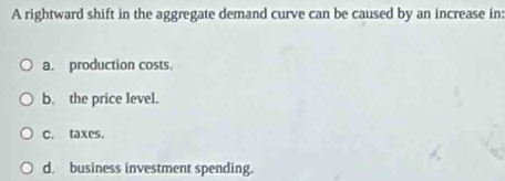 A rightward shift in the aggregate demand curve can be caused by an increase in:
a. production costs.
b. the price level.
C. taxes.
d. business investment spending.