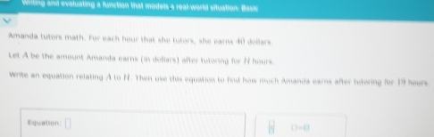 Writing and evaluating a function that moders a real-world situation: Basic 
Amanda tutors math. For each hour that she tutors, she earns 40 dollars
Let A be the amount Amanda earns (in dollars) after tutoring for N hours. 
Write an equation relating A to H. Then use this equation to find how much Amanda earns after tutoring for 19 hours.
□ =□