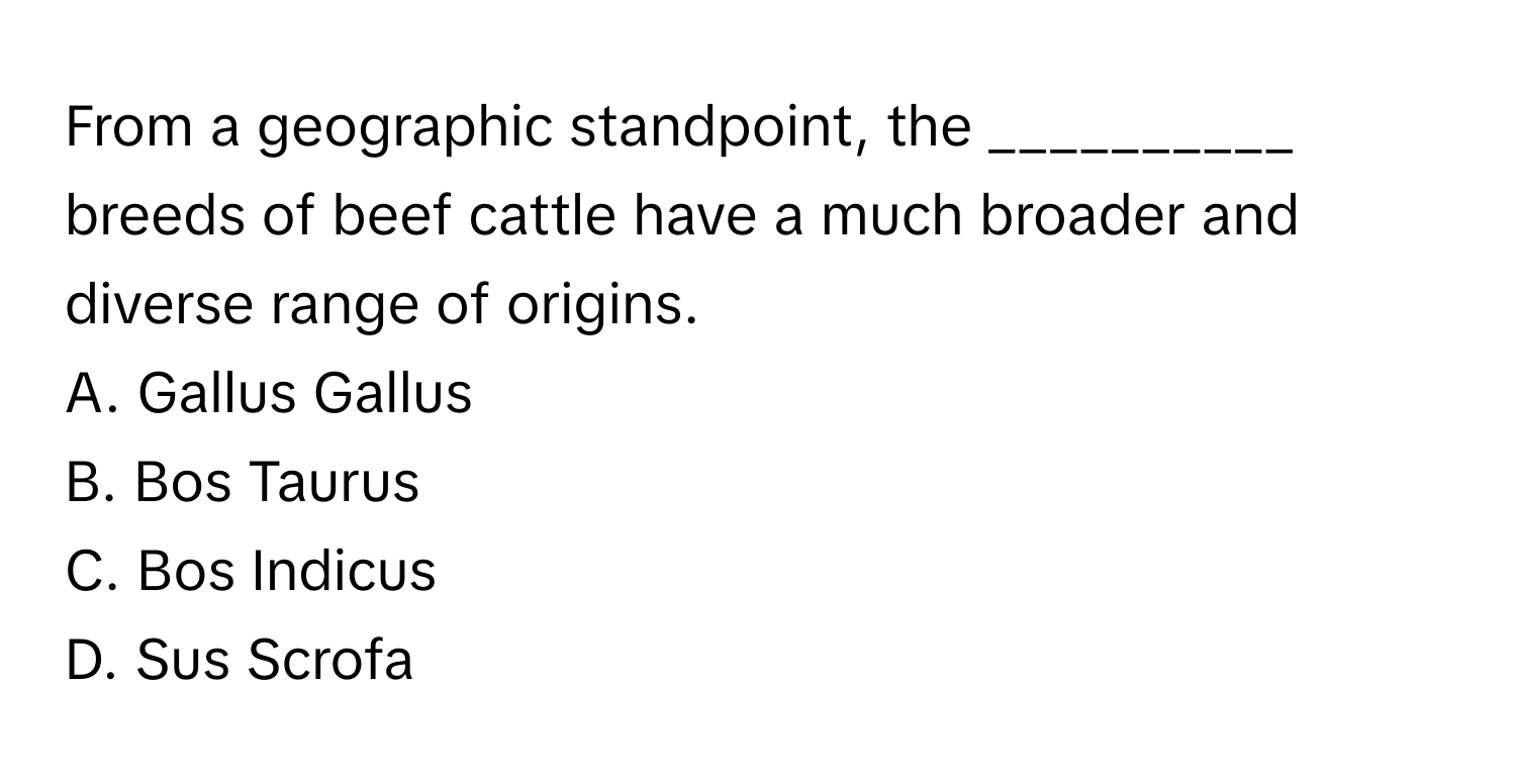 From a geographic standpoint, the __________ breeds of beef cattle have a much broader and diverse range of origins. 

A. Gallus Gallus
B. Bos Taurus
C. Bos Indicus
D. Sus Scrofa