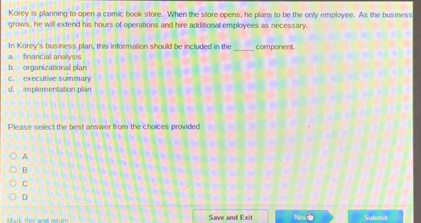 Korey is planning to open a comic book store. When the store opens, he plans to be the only employee. As the business
grows, he will extend his hours of operations and hire additional employees as necessary.
In Korey's business plan, this information should be included in the _component.
a. financial analysis
b. organizational plan
c. executive summary
d. implementation plan
Please select the best answer from the choices provided
A
B
C
D
Mark this and return Save and Exit Nex Submit