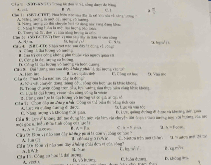 (SBT-KNTT) Trong hệ đơn vị Sl, công được đo bằng
A. cal. B. W. C. ]. D.  W/s ,
Câu 2: (SBT-CTST) Phát biểu nào sau đây là sai khi nói về năng lượng ?
A. Năng lượng là một đại lượng vô hướng.
B. Năng lượng có thể chuyên hoà từ đạng này sang đạng khác
C. Năng lượng luôn là một đại lượng bảo toàn
D. Trong hệ S1, đơn vị của năng lượng là calo.
Câu 3: (SBT-CTST) Đơn vị nào sau đây là đơn vị của công
A. N/m. B. kgm^2/s^2, C. N/s D. kgm^2/s.
Câu 4: (SBT-CD) Nhận xét nào sau đây là đùng về công?
A. Công là đại lượng vô hướng.
B. Giá trị của công không phụ thuộc vào người quan sát
C. Công là đại lượng có hướng
D. Công là đại lượng vỏ hướng và luôn đương.
Câu 5: Đại lượng nào sau đây không phải là đại lượng véc tơ?
A. Hợp lực B, Lực quán tính C. Công cơ học D. Vận tốc
Câu 6: Phát biểu nào sau đầy là đùng?
A. Khi vật chuyển động thắng đều, công của hợp lực là khác không.
B. Trong chuyền động tròn đều, lực hướng tâm thực hiện công khác không,
C. Lực là đại lượng véctơ nên công cũng là véctơ.
D. Công của lực là đại lượng vô hướng và có giá trị đại số
Câu 7: Chọn đáp án đúng nhất. Công có thể biểu thị bằng tích của
A. Lực và quâng đường đi được. B. Lực và vận tốc
C. Năng lượng và khoàng thời gian.  D. Lực, quâng đường đi được và khoàng thời gian.
Câu 8: Lực vector F không đổi tác dụng lên một vật làm vật chuyển đời đoạn s theo hướng hợp với hướng của lực
một góc α, biểu thức tính công của lực là:
A. A=F .s.cos alpha B. A=F.s. C. A=F sina D. A= Feosa.
Câu 9: Đơn vị nào sau đây không phải là đơn vị công cơ học ?
A, Jun (J). B. kilôoát giờ (kWh) C. Niutơn trên mét (N/m) D. Niuton mét (N.m).
Câu 10: Đơn vị nào sau đây không phải đơn vị của công?
A. kW.h. B. N.m.
C. kg.m^2/s^2. D. kg.m^2/s.
Câu 11: Công cơ học là đại lượng:
A. vécto. B. vô hướng C. luốn dương D. không âm.