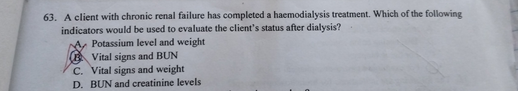 A client with chronic renal failure has completed a haemodialysis treatment. Which of the following
indicators would be used to evaluate the client’s status after dialysis?
A Potassium level and weight
B. Vital signs and BUN
C. Vital signs and weight
D. BUN and creatinine levels