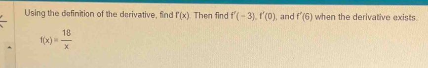 Using the definition of the derivative, find f'(x). Then find f'(-3), f'(0) , and f'(6) when the derivative exists.
f(x)= 18/x 