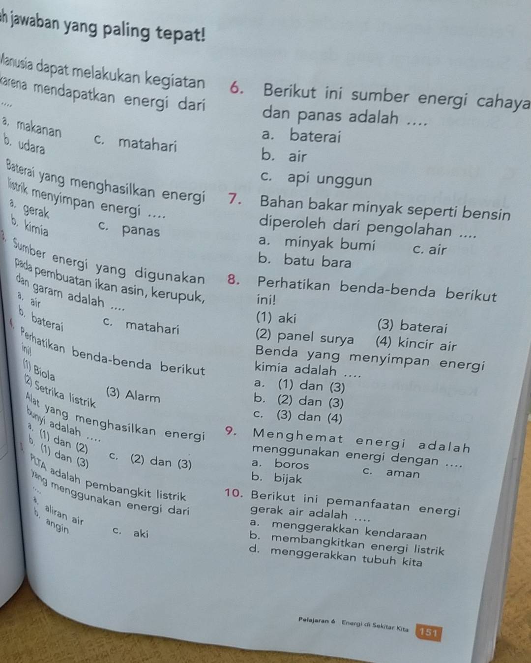 Ih jawaban yang paling tepat!
Manusia dapat melakukan kegiatan 6. Berikut ini sumber energi cahaya
Karena mendapatkan energi darí 
.... dan panas adalah ....
a. makanan
a. baterai
b udara
c. matahari b. air
c. api unggun
Batera yang menghasilkan energi 7. Bahan bakar minyak seperti bensin
listrik menyimpan energi ....
a. gerak
diperoleh dari pengolahan ....
b. kimia c. panas a. minyak bumi c. air
b. batu bara
Sumber energí yang digunakan 8. Perhatikan benda-benda berikut
pada pembuatan ikan asin, kerupuk, ini!
dan garam adalah ....
a. air
b. baterai
(1) aki (3) baterai
c. matahari (2) panel surya (4) kincir air
init
Perhatikan benda-benda berikut kimia adalah ....
Benda yang menyimpan energi
(1) Bíola
a. (1) dan (3)
2) Setrika listrik
(3) Alarm
b. (2) dan (3)
c. (3) dan (4)
Alat yang menghasilkan energi
ounyi adalah  ....
9. Menghemat energi adalah
menggunakan energi dengan ....
a. boros
* (1) dan (2)  (1) dan (3) PLTA adalah pembangkit listrik
c. (2) dan (3) c. aman
b. bijak
äng menggunakan energi dari
10. Berikut ini pemanfaatan energi
aliran ai
gerak air adalah ....
o angin c. aki
a. menggerakkan kendaraan
b. membangkitkan energi listrik
d. menggerakkan tubuh kita
Pelajaran 6 Energi di Sekitar Kita 151