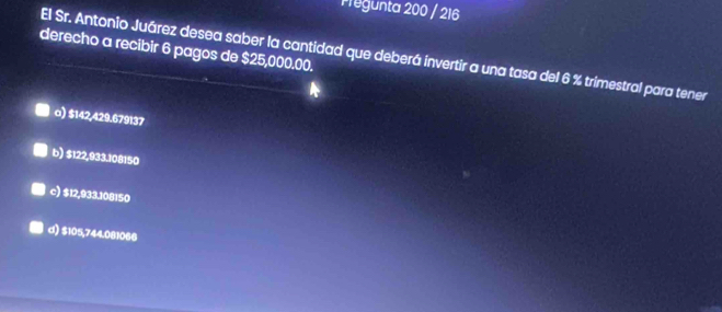 Pregunta 200 / 216
derecho a recibir 6 pagos de $25,000.00.
El Sr. Antonio Juárez desea saber la cantidad que deberá invertir a una tasa del 6 % trimestral para tener
o) $142,429.679137
b) $122,933.108150
c) $12,933.108150
d) $105,744.081066