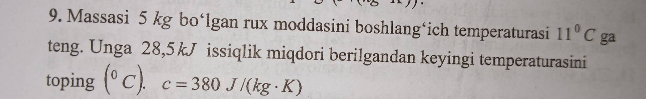 Massasi 5 kg bo‘lgan rux moddasini boshlang‘ich temperaturasi 11°C ga 
teng. Unga 28,5kJ issiqlik miqdori berilgandan keyingi temperaturasini 
toping (^circ C).c=380J/(kg· K)