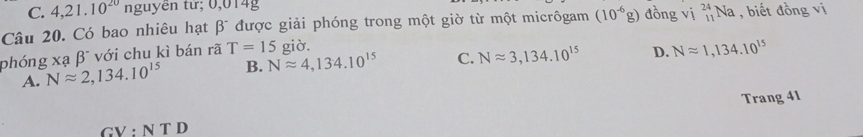 4,21.10^(20)n nguyên từ; 0,014g
Câu 20. Có bao nhiêu hạt beta^- được giải phóng trong một giờ từ một micrôgam (10^(-6)g) đồng Vi_(11)^(24)Na , biết đồng vị
C. Napprox 3, 134.10^(15) D. Napprox 1,134.10^(15)
phóng xạ beta^- * với chu kì bán rã T=15 giờ.
A. Napprox 2, 134.10^(15)
B. Napprox 4, 134.10^(15)
Trang 41
GV : N T D