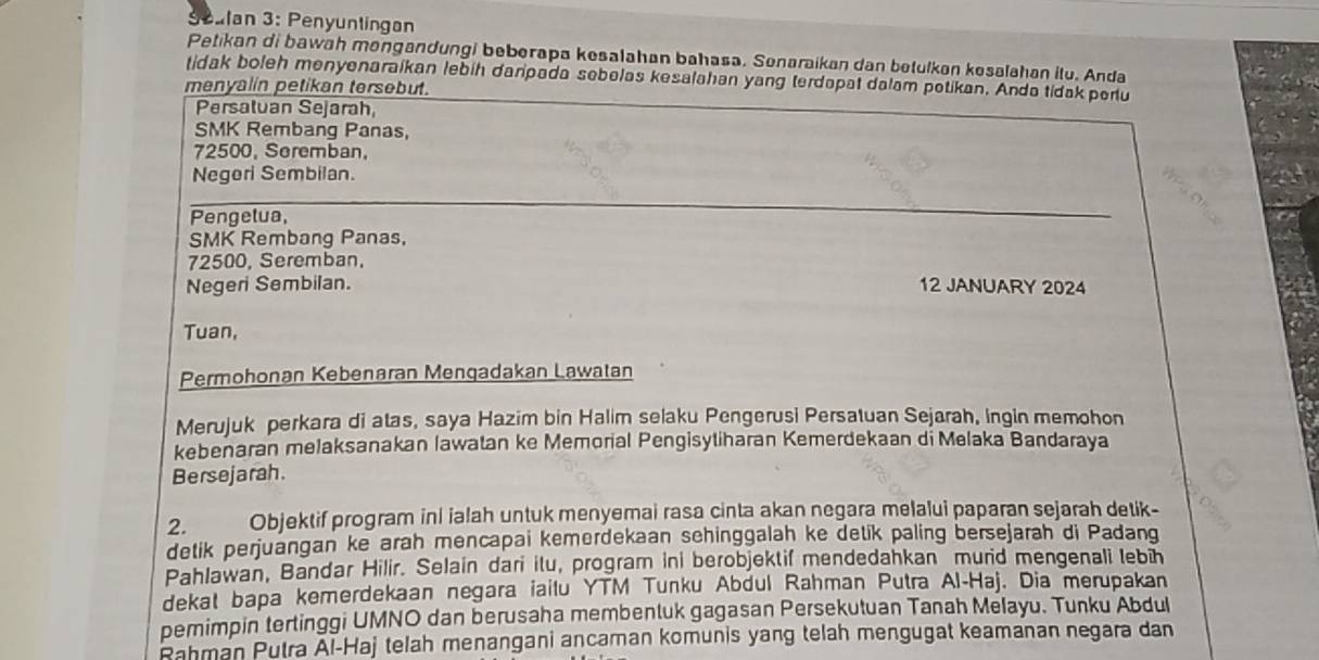 Scalan 3: Penyuntingan 
Petikan di bawah mongandungi beberapa kesalahan bahasa. Senaraikan dan betulkan kesalahan itu. Anda 
tidak boleh menyenaraikan lebih daripada sebelas kesalahan yang terdapat dalam potikan. Anda tidak peru 
menyalin petikan tersebut. 
Persatuan Sejarah, 
SMK Rembang Panas,
72500, Seremban, 
Negori Sembilan. 
Pengelua, 
_ 
SMK Rembang Panas,
72500, Seremban, 
Negeri Sembilan. 12 JANUARY 2024 
Tuan, 
Permohonan Kebenaran Menqadakan Lawatan 
Merujuk perkara di atas, saya Hazim bin Halim selaku Pengerusi Persatuan Sejarah, ingin memohon 
kebenaran melaksanakan lawatan ke Memorial Pengisytiharan Kemerdekaan di Melaka Bandaraya 
Bersejarah. 
2. Objektif program inl ialah untuk menyemai rasa cinta akan negara melalui paparan sejarah detik- 
detik perjuangan ke arah mencapai kemerdekaan sehinggalah ke detik paling bersejarah di Padang 
Pahlawan, Bandar Hilir. Selain dari ilu, program ini berobjektif mendedahkan murid mengenali lebīh 
dekat bapa kemerdekaan negara iailu YTM Tunku Abdul Rahman Putra Al-Haj. Dia merupakan 
pemimpin tertinggi UMNO dan berusaha membentuk gagasan Persekutuan Tanah Melayu. Tunku Abdul 
Rahman Putra Al-Haj telah menangani ancaman komunis yang telah mengugat keamanan negara dan