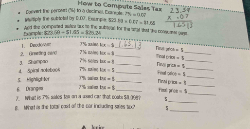 How to Compute Sales Tax 
Convert the percent (%) to a decimal. Example: 7% =0.07
Multiply the subtotal by 0.07. Example; $23.59* 0.07=$1.65
Add the computed sales tax to the subtotal for the total that the consumer pays. 
Example: $23.59+$1.65=$25.24
1. Deodorant 7% sales tax=$
_Final price =$
2. Greeting card 7% sales tax=$ _ 
Final price 
_ 
_ 
3. Shampoo 7% sales tax=S _ =$ _ 
Final price =$
_ 
4. Spiral notebook 7% sales tax=$ _ 
Final price =$
_ 
5. Highlighter 7% sales tax=$ _ 
Final price =$
_ 
6. Oranges 7% sales tax=$ _ Final price =$
7. What is 7% sales tax on a used car that costs $8,099? $_ 
8. What is the total cost of the car including sales tax? $_ 
Junior