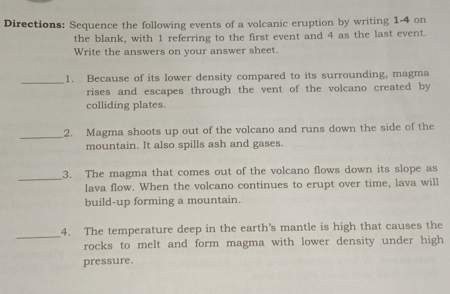 Directions: Sequence the following events of a volcanic eruption by writing 1-4 on 
the blank, with 1 referring to the first event and 4 as the last event. 
Write the answers on your answer sheet. 
_1. Because of its lower density compared to its surrounding, magma 
rises and escapes through the vent of the volcano created by 
colliding plates. 
_2. Magma shoots up out of the volcano and runs down the side of the 
mountain. It also spills ash and gases. 
_ 
3. The magma that comes out of the volcano flows down its slope as 
lava flow. When the volcano continues to erupt over time, lava will 
build-up forming a mountain. 
_ 
4. The temperature deep in the earth’s mantle is high that causes the 
rocks to melt and form magma with lower density under high 
pressure.