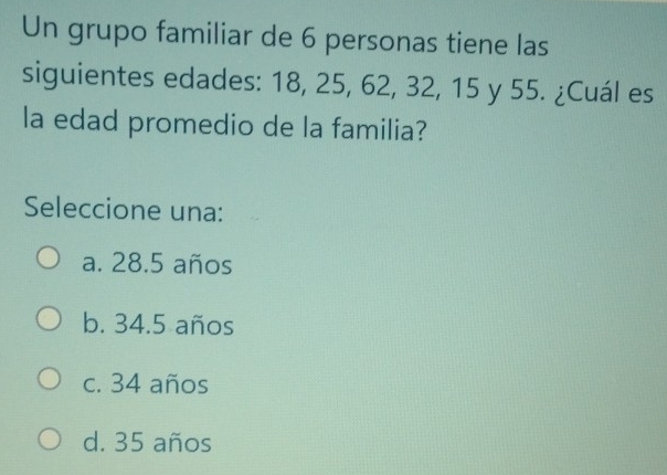 Un grupo familiar de 6 personas tiene las
siguientes edades: 18, 25, 62, 32, 15 y 55. ¿Cuál es
la edad promedio de la familia?
Seleccione una:
a. 28.5 años
b. 34.5 años
c. 34 años
d. 35 años