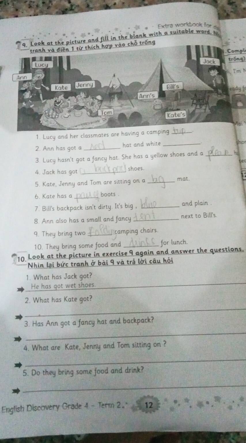 Extra workbook for 
q. Look at the picture and fill in the blank with a suitable word. 
tranh và điền 1 từ thích hợp vào chỗ trống 
. Compl 
Lucy tróng) 
Jack 
Ann I'mN 
Kate Jenny 
Bill's eadyf 
Ann's 
Tom 
Kate's 
1. Lucy and her classmates are having a camping_ 
2. Ann has got a _hat and white_ 
ho 
3. Lucy hasn't got a fancy hat. She has a yellow shoes and a_ he 
tec 
4. Jack has got_ 
shoes. 
5. Kate, Jenny and Tom are sitting on a _mat. 
6. Kate has a _boots . 
7. Bill's backpack isn't dirty. It's big , _and plain . 
8. Ann also has a small and fancy _next to Bill's. 
9. They bring two _ camping chairs. 
10. They bring some food and _for lunch. 
10 Look at the picture in exercise 9 again and answer the questions. 
Nhìn lại bức tranh ở bài 9 và trả lời câu hỏi 
_ 
1. What has Jack got? 
He has got wet shoes. 
2. What has Kate got? 
_ 
3. Has Ann got a fancy hat and backpack? 
_ 
4. What are Kate, Jenny and Tom sitting on ? 
_ 
5. Do they bring some food and drink? 
_ 
English Discovery Grade 4 - Term 2. 12