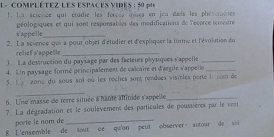 COMPLÉTEZ LES ESPACES VIRES : 50 pts 
1. La science qui étudie les forces mises en jeu dans les phénomènes 
géologiques et qui sont responsables des modifications de l'écorce terrestre 
s'appelle_ 
2. La science qui a pour objet d'étudier et d'expliquer la forme et l'évolution du 
relief s'appelle_ 
3. La destruction du paysage par des facteurs physiques s'appelle_ 
4. Un paysage formé principalement de calcaire et d'argile s'appelle_ 
5. La zone du sous sol où les roches sont rendues visibles porte le nom de 
_ 
6. Une masse de terre située à haute altitude s'appelle_ 
7. La dégradation et le soulèvement des particules de poussières par le vent 
porte le nom de_ 
8. L'ensemble de tout ce qu'on peut observer、 autour de soi