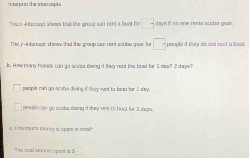 Interpret the intercepts
The x -intercept shows that the group can rent a boat for □ days if no one rents scuba gear.
The y -intercept shows that the group can rent scuba gear for □ people if they do not rent a boat.
b. How many friends can go scuba diving if they rent the boat for 1 day? 2 days?
people can go scuba diving if they rent to boat for 1 day.
people can go scuba diving if they rent to boat for 2 days.
c. How much money is spent in total?
The total amount spent is $ □.