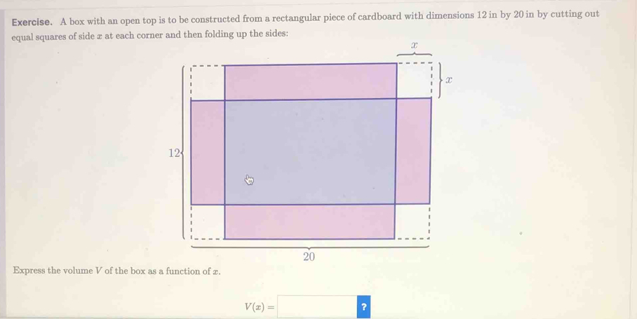 Exercise. A box with an open top is to be constructed from a rectangular piece of cardboard with dimensions 12 in by 20 in by cutting out 
equal squares of side x at each corner and then folding up the sides: 
Express the volume V of the box as a function of x.
V(x)=□ ?